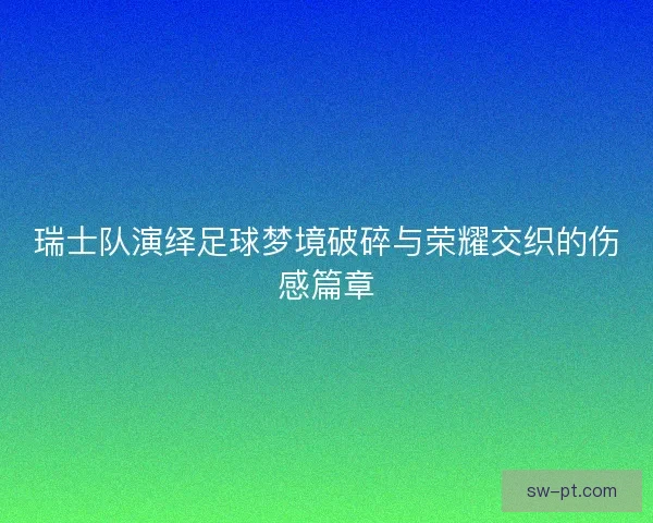 瑞士队演绎足球梦境破碎与荣耀交织的伤感篇章