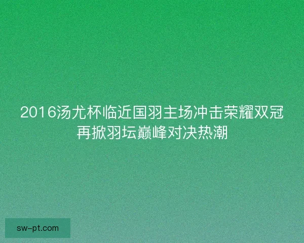 2016汤尤杯临近国羽主场冲击荣耀双冠再掀羽坛巅峰对决热潮