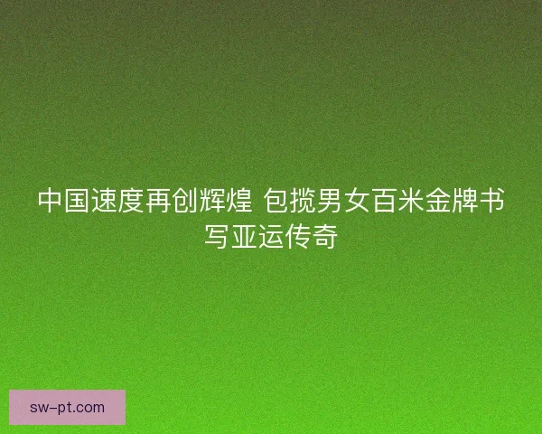 中国速度再创辉煌 包揽男女百米金牌书写亚运传奇 中国速度再创辉煌 包揽男女百米金牌书写亚运传奇