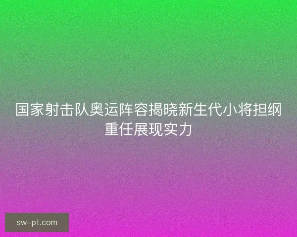 国家射击队奥运阵容揭晓新生代小将担纲重任展现实力 国家射击队奥运阵容揭晓新生代小将担纲重任展现实力