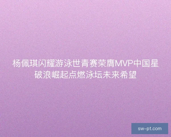 杨佩琪闪耀游泳世青赛荣膺MVP中国星破浪崛起点燃泳坛未来希望 杨佩琪闪耀游泳世青赛荣膺MVP中国星破浪崛起点燃泳坛未来希望
