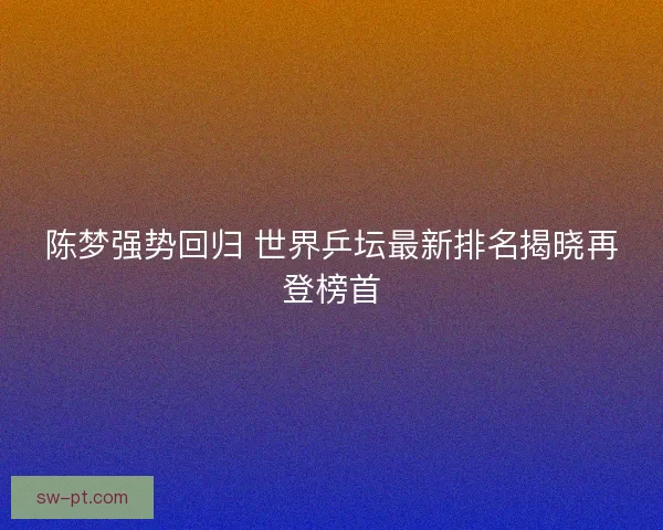 陈梦强势回归 世界乒坛最新排名揭晓再登榜首 陈梦强势回归 世界乒坛最新排名揭晓再登榜首