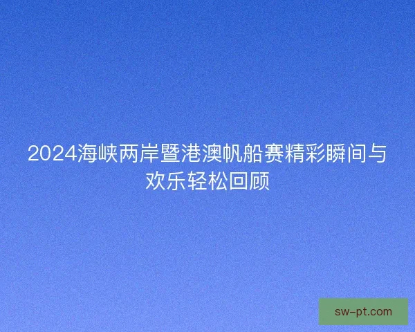 2024海峡两岸暨港澳帆船赛精彩瞬间与欢乐轻松回顾