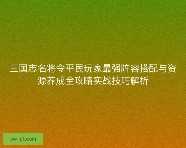 三国志名将令平民玩家最强阵容搭配与资源养成全攻略实战技巧解析 三国志名将令平民玩家最强阵容搭配与资源养成全攻略实战技巧解析