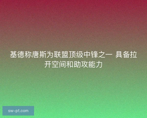 基德称唐斯为联盟顶级中锋之一 具备拉开空间和助攻能力