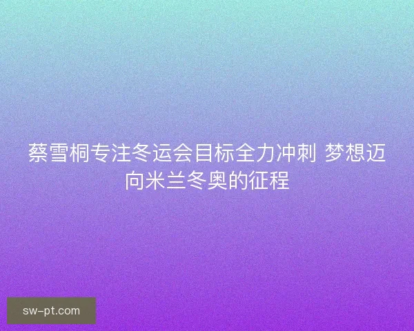 蔡雪桐专注冬运会目标全力冲刺 梦想迈向米兰冬奥的征程