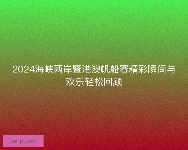 2024海峡两岸暨港澳帆船赛精彩瞬间与欢乐轻松回顾 2024海峡两岸暨港澳帆船赛精彩瞬间与欢乐轻松回顾