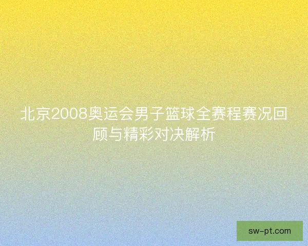 北京2008奥运会男子篮球全赛程赛况回顾与精彩对决解析
