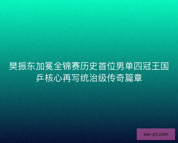 樊振东加冕全锦赛历史首位男单四冠王国乒核心再写统治级传奇篇章