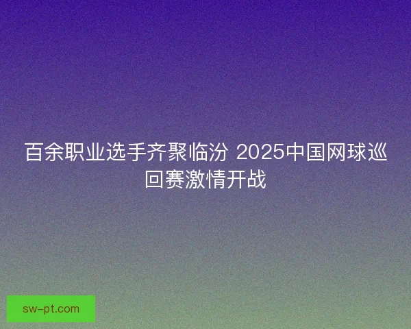 百余职业选手齐聚临汾 2025中国网球巡回赛激情开战