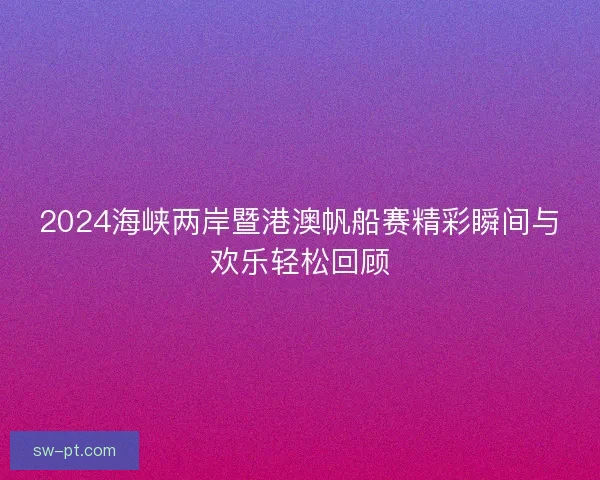 2024海峡两岸暨港澳帆船赛精彩瞬间与欢乐轻松回顾 2024海峡两岸暨港澳帆船赛精彩瞬间与欢乐轻松回顾