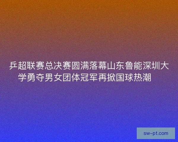 乒超联赛总决赛圆满落幕山东鲁能深圳大学勇夺男女团体冠军再掀国球热潮🏓 乒超联赛总决赛圆满落幕山东鲁能深圳大学勇夺男女团体冠军再掀国球热潮🏓