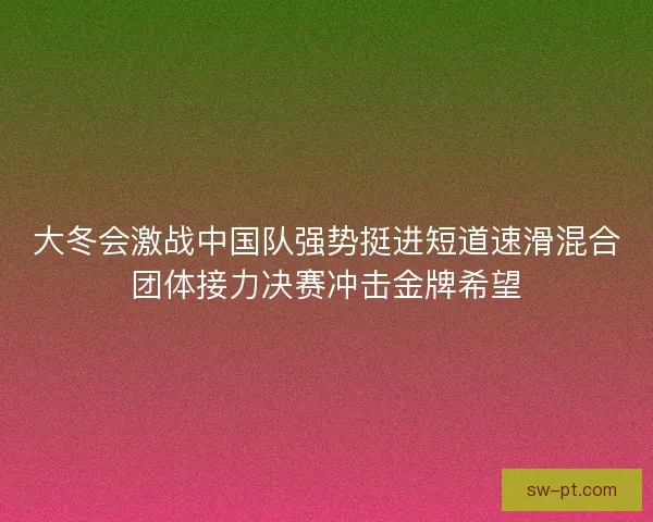 大冬会激战中国队强势挺进短道速滑混合团体接力决赛冲击金牌希望