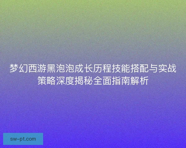 梦幻西游黑泡泡成长历程技能搭配与实战策略深度揭秘全面指南解析