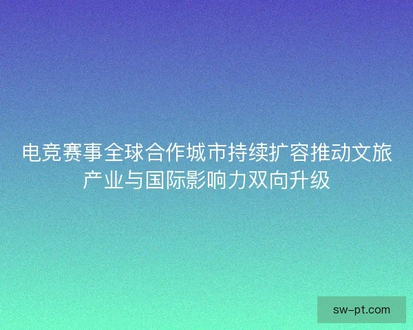 电竞赛事全球合作城市持续扩容推动文旅产业与国际影响力双向升级