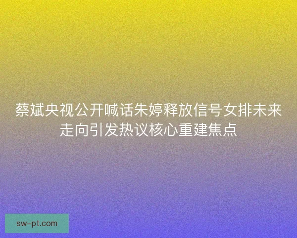 蔡斌央视公开喊话朱婷释放信号女排未来走向引发热议核心重建焦点