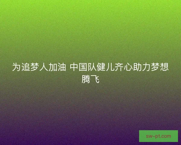 为追梦人加油 中国队健儿齐心助力梦想腾飞