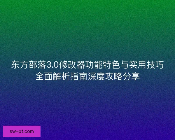 东方部落3.0修改器功能特色与实用技巧全面解析指南深度攻略分享 东方部落3.0修改器功能特色与实用技巧全面解析指南深度攻略分享