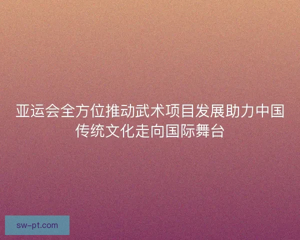 亚运会全方位推动武术项目发展助力中国传统文化走向国际舞台 亚运会全方位推动武术项目发展助力中国传统文化走向国际舞台